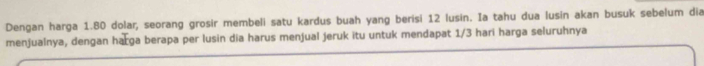 Dengan harga 1.80 dolar, seorang grosir membeli satu kardus buah yang berisi 12 lusin. Ia tahu dua lusin akan busuk sebelum dia 
menjualnya, dengan harga berapa per lusin dia harus menjual jeruk itu untuk mendapat 1/3 hari harga seluruhnya