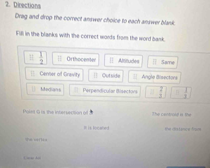 Directions 
Drag and drop the correct answer choice to each answer blank. 
Fill in the blanks with the correct words from the word bank.
 11/2   1/2  7 1/4  Orthocenter Altitudes 11 Same 
Center of Gravity Outside Angle Bisectors 
Medians Perpendicular Bisectors  2/3  [ 1/2   1/3 
Point G is the intersection of The centroid is the 
It is located the distance from 
the vertex 
Clew All