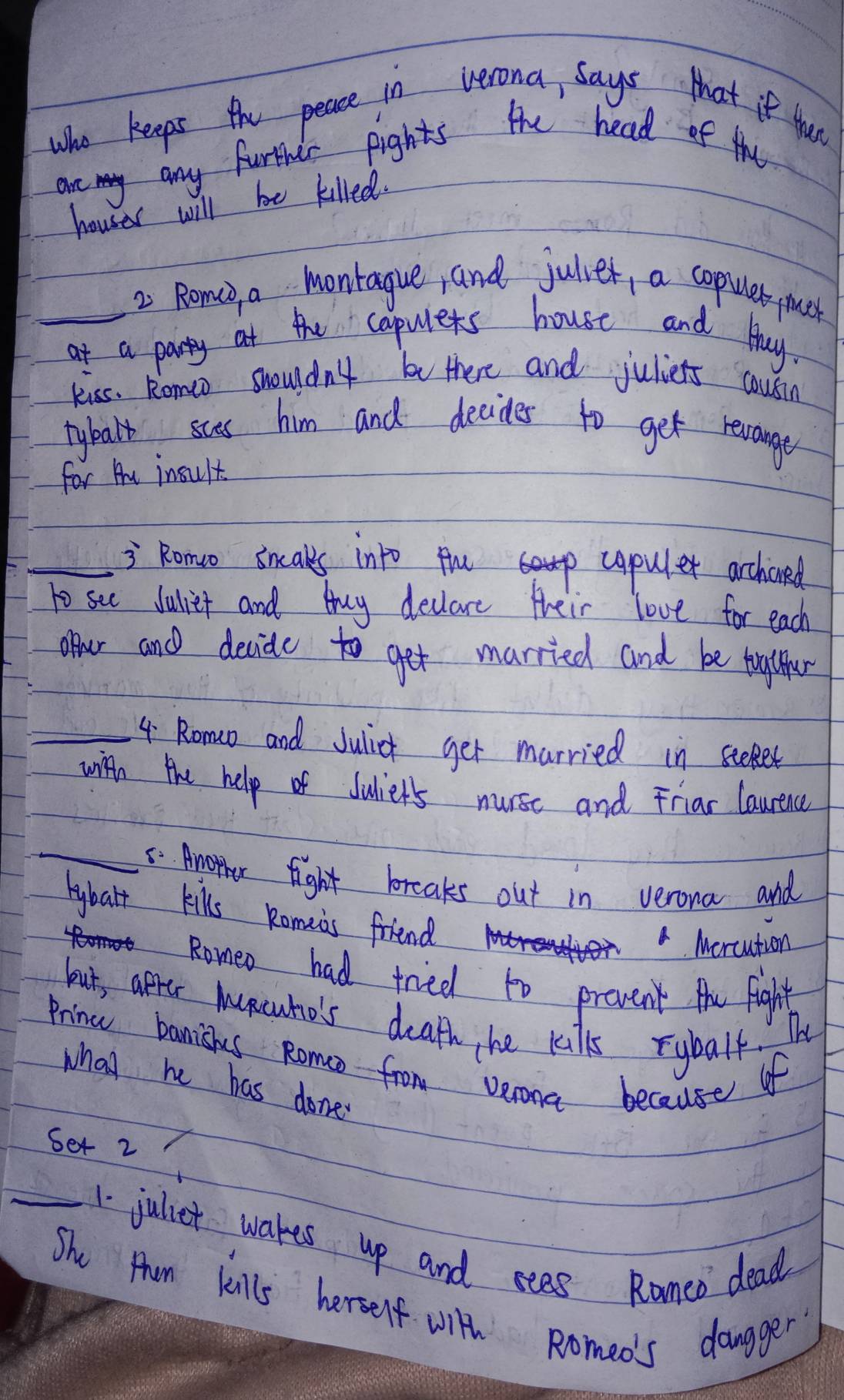 Who keeps the peace in verona, says that if tuce 
are any furthelr fights the head of the 
houser will be killed. 
2 Romcd a monrague, and juliet, a copuler me 
_at a party at the copulets house and Huy. 
kiss. Romo shouldn't be there and juliets cousin 
tybalk sces him and decides to get revange 
for hu insult 
_= Romuo sncaks into fup copuler archoned 
to see dulliet and buy declare their love for each 
our and decide to get married and be taglther 
_4 Romo and Julic get murried in steet 
with the help of dulier's nurse and Friar laurenc 
_5. Amorher fight breaks out in verona and 
hybalt kills Romeis friend 
D 
A Mercution 
Romeo had tried to prevent the Fight 
but, apper Muncuho's death he kilks rybalf. The 
Prine banishs Romo from verona because of 
what he has done 
Set 2
_1 juliet wakes up and sees Ramed dead 
Shu Pun kills herself with Romeo's dangger