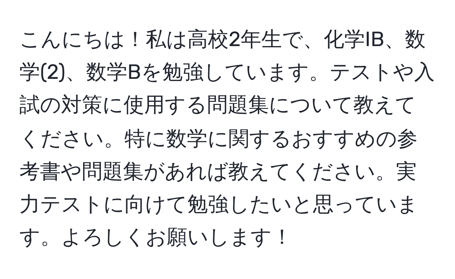 こんにちは！私は高校2年生で、化学IB、数学(2)、数学Bを勉強しています。テストや入試の対策に使用する問題集について教えてください。特に数学に関するおすすめの参考書や問題集があれば教えてください。実力テストに向けて勉強したいと思っています。よろしくお願いします！