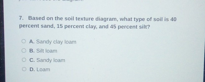 Based on the soil texture diagram, what type of soil is 40
percent sand, 15 percent clay, and 45 percent silt?
A. Sandy clay loam
B. Silt loam
C. Sandy loam
D. Loam