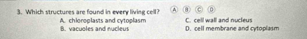 Which structures are found in every living cell? A
A. chloroplasts and cytoplasm C. cell wall and nucleus
B. vacuoles and nucleus D. cell membrane and cytoplasm