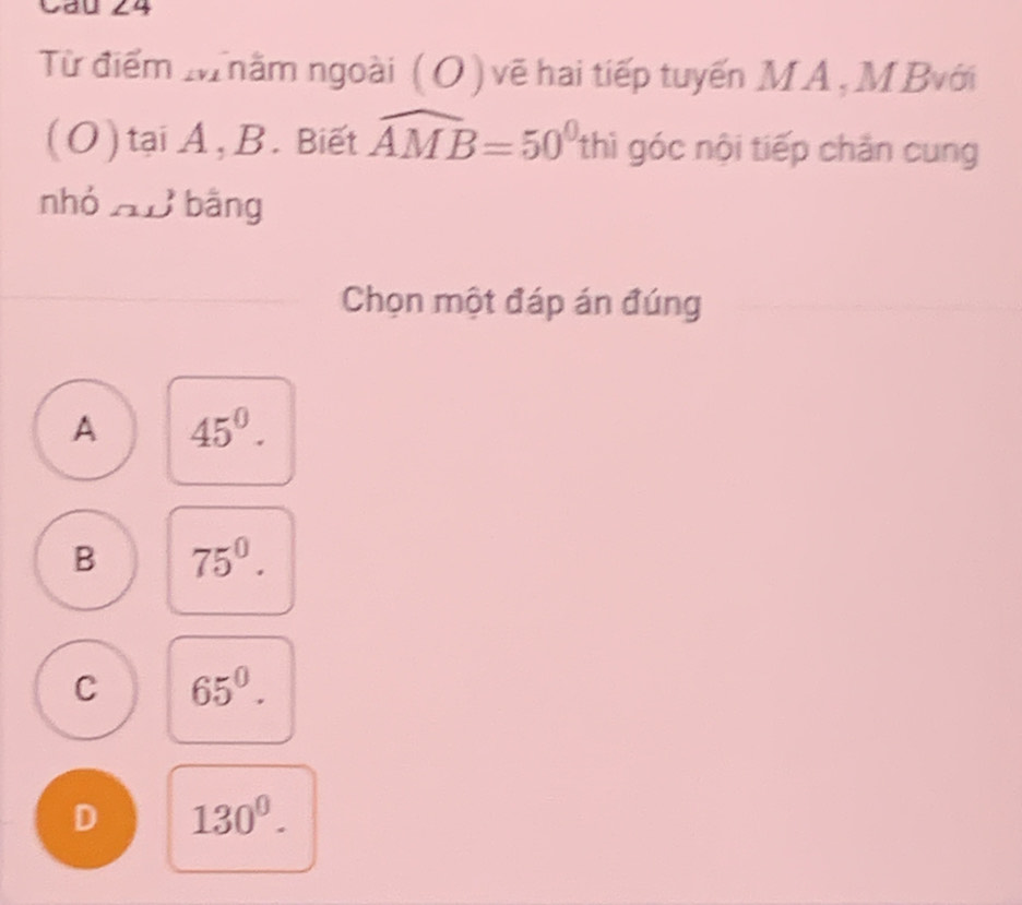 Cau 24
Từ điểm Mhằm ngoài ( O ) vẽ hai tiếp tuyến MA, M Bvới
(O) tại A, B. Biết widehat AMB=50^0thi góc nội tiếp chăn cung
nhó nB bằng
Chọn một đáp án đúng
A 45^0.
B 75^0^circ 
C 65^0.
D 130^0.