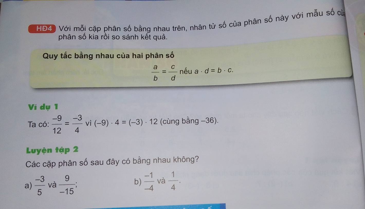 HĐ4) Với mỗi cặp phân số bằng nhau trên, nhân tử số của phân số này với mẫu số của
phân số kia rồi so sánh kết quả.
Quy tắc bằng nhau của hai phân số
 a/b = c/d  nếu a· d=b· c. 
Ví dụ 1
Ta có:  (-9)/12 = (-3)/4 vi(-9)· 4=(-3)· 12 (cùng bằng −36).
Luyện tập 2
Các cặp phân số sau đây có bằng nhau không?
a)  (-3)/5  và  9/-15 ;  (-1)/-4  và  1/4 . 
b)