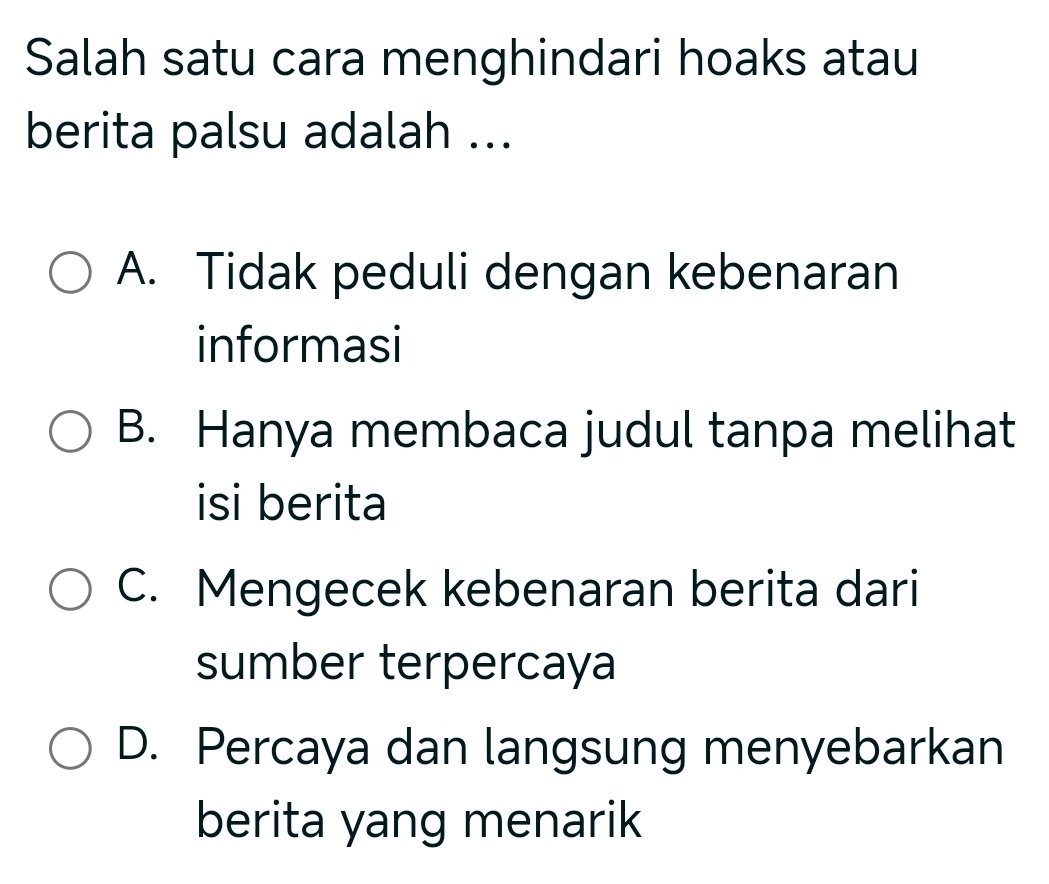 Salah satu cara menghindari hoaks atau
berita palsu adalah ...
A. Tidak peduli dengan kebenaran
informasi
B. Hanya membaca judul tanpa melihat
isi berita
C. Mengecek kebenaran berita dari
sumber terpercaya
D. Percaya dan langsung menyebarkan
berita yang menarik