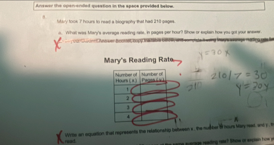 Answer the open-ended question in the space provided below. 
B. 
Mary took 7 hours to read a biography that had 210 pages. 
.. What was Mary's average reading rate, in pages per hour? Show or explain how you got your answer. 
cor Student Answer Booklet, copy the table below implete it using Marye average reading rate for 
Mary's Reading Rate 
Write an equation that represents the relationship between x , the number of hours Mary read, and y , th 
read. 
the same average reading rate? Show or explain how y