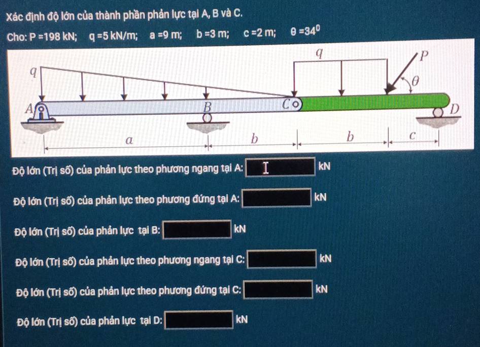 Xác định độ lớn của thành phần phản lực tại A, B và C.
Cho: P=198 kN; q=5kN/m; a=9m; b=3m; c=2m; θ =34°
Độ lớn (Trị số) của phản lực theo phương ngang tại A:□ kN
Độ lớn (Trị số) của phản lực theo phương đứng tại A: overline □  kN
Độ lớn (Trị số) của phản lực tại B: □ kN
Độ lớn (Trị số) của phản lực theo phương ngang tại C: overline □  kN
Độ lớn (Trị số) của phản lực theo phương đứng tại C: overline □  kN
Độ lớn (Trị số) của phản lực tại D: □ kN