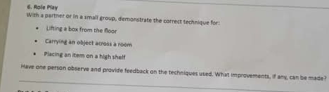 Role Play 
With a parther or in a small group, demonstrate the correct technique for: 
Lifting a box from the floor 
Carrying an object across a room 
Piacing an item on a high shelf 
_ 
Have one person observe and provide feedback on the techniques used. What improvements, if any, can be made?