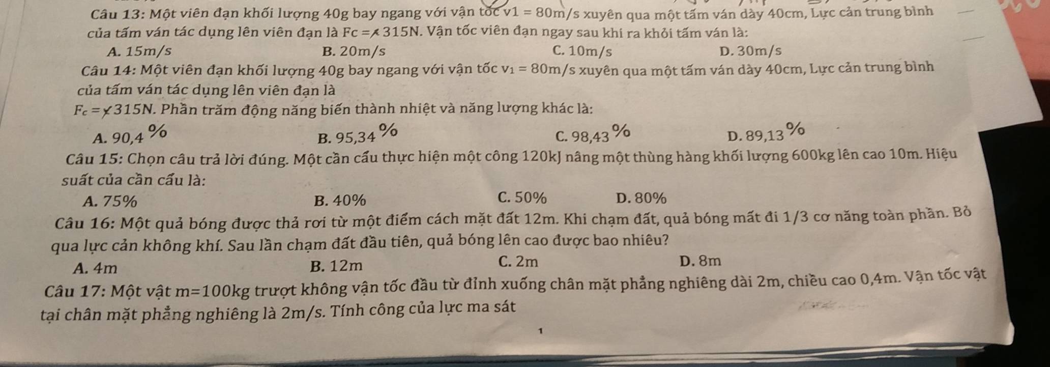 Câu 13:Mhat O t viên đạn khối lượng 40g bay ngang với vận tốc v1=80m /s xuyên qua một tấm ván dày 40cm, Lực cản trung bình
của tấm ván tác dụng lên viên đạn là Fc=315N. Vận tốc viên đạn ngay sau khi ra khỏi tấm ván là:
A. 15m/s B. 20m/s C. 10m/s D. 30m/s
Câu 14: Một viên đạn khối lượng 40g bay ngang với vận tốc v_1=80m /s xuyên qua một tấm ván dày 40cm, Lực cản trung bình
của tấm ván tác dụng lên viên đạn là
F_c=* 315N V. Phần trăm động năng biến thành nhiệt và năng lượng khác là:
V C. 98,43 to D. 89,13 %
A. 90,4 B. 95,34 Do
Câu 15: Chọn câu trả lời đúng. Một cần cấu thực hiện một công 120kJ nâng một thùng hàng khối lượng 600kg lên cao 10m. Hiệu
suất của cần cấu là:
A. 75% B. 40% C. 50% D. 80%
Câu 16: Một quả bóng được thả rơi từ một điểm cách mặt đất 12m. Khi chạm đất, quả bóng mất đi 1/3 cơ năng toàn phần. Bỏ
qua lực cản không khí. Sau lần chạm đất đầu tiên, quả bóng lên cao được bao nhiêu?
A. 4m B. 12m C. 2m D. 8m
Câu 17: Một vật m=100kg trượt không vận tốc đầu từ đỉnh xuống chân mặt phẳng nghiêng dài 2m, chiều cao 0,4m. Vận tốc vật
tại chân mặt phẳng nghiêng là 2m/s. Tính công của lực ma sát