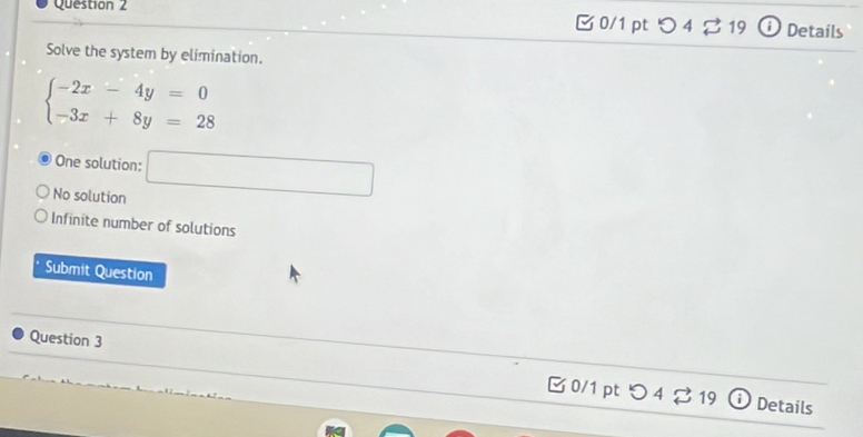 0/1 ptつ 4 ♂ 19 Details
Solve the system by elimination.
beginarrayl -2x-4y=0 -3x+8y=28endarray.
One solution:
No solution □
Infinite number of solutions
Submit Question
Question 3
B 0/1 pt つ 4 ♂ 19 Details