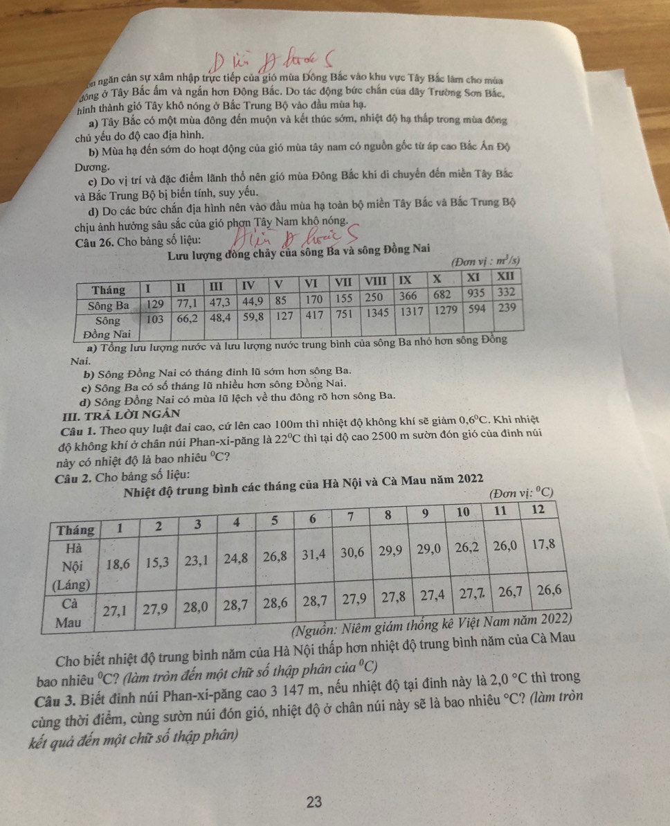 on ngăn cản sự xâm nhập trực tiếp của gió mùa Đông Bắc vào khu vực Tây Bắc làm cho mùa
Tông ở Tây Bắc ấm và ngắn hơn Đông Bắc. Do tác động bức chấn của dây Trường Sơn Bắc,
hình thành gió Tây khô nóng ở Bắc Trung Bộ vào đầu mùa hạ.
a) Tây Bắc có một mùa đông đến muộn và kết thúc sớm, nhiệt độ hạ thấp trong mùa đông
chủ yếu do độ cao địa hình.
b) Mùa hạ đến sớm do hoạt động của gió mùa tây nam có nguồn gốc từ áp cao Bắc Ấn Độ
Dương.
c) Do vị trí và đặc điểm lãnh thổ nên gió mùa Đông Bắc khi di chuyển đến miền Tây Bắc
và Bắc Trung Bộ bị biến tính, suy yếu.
d) Do các bức chắn địa hình nên vào đầu mùa hạ toàn bộ miền Tây Bắc và Bắc Trung Bộ
chịu ảnh hưởng sâu sắc của gió phơn Tây Nam khô nóng.
Câu 26. Cho bảng số liệu:
Lưu lượng đồng chảy của sông Ba và sông Đồng Nai
(Đơn vị : m^3/s)
a) Tổng lưu lượng nước và lưu lượng nước trung bì
Nai.
b) Sông Đồng Nai có tháng đỉnh lũ sớm hơn sông Ba.
c) Sông Ba có số tháng lũ nhiều hơn sông Đồng Nai.
d) Sông Đồng Nai có mùa lũ lệch về thu đông rõ hơn sông Ba.
III. TRả LỜI NGÁN
Câu 1. Theo quy luật đai cao, cứ lên cao 100m thì nhiệt độ không khí sẽ giảm 0,6°C. Khi nhiệt
độ không khí ở chân núi Phan-xi-păng là 22°C thì tại độ cao 2500 m sườn đón gió của đinh núi
này có nhiệt độ là bao nhiêu°C ?
Câu 2. Cho bảng số liệu:
Nhiệt độ trung bình các tháng của Hà Nội và Cà Mau năm 2022
(Đơn vị: ^circ C)
Cho biết nhiệt độ trung bình năm của Hà Nội thấp hơn nhiệt độ trung bình năm của C
bao nhiêu°C 1? (làm tròn đến một chữ số thập phân của 1°C)
Câu 3. Biết đỉnh núi Phan-xi-păng cao 3 147 m, nếu nhiệt độ tại đinh này là 2,0°C thì trong
cùng thời điểm, cùng sườn núi đón gió, nhiệt độ ở chân núi này sẽ là bao nhiêu°C ? (làm tròn
kết quả đến một chữ số thập phân)
23