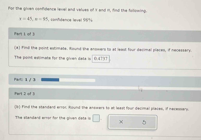 For the given confidence level and values of X and ", find the following.
x=45, n=95 , confidence level 98%
Part 1 of 3 
(a) Find the point estimate. Round the answers to at least four decimal places, if necessary. 
The point estimate for the given data is 0.4737
Part: 1 / 3 
Part 2 of 3 
(b) Find the standard error. Round the answers to at least four decimal places, if necessary. 
The standard error for the given data is 
×