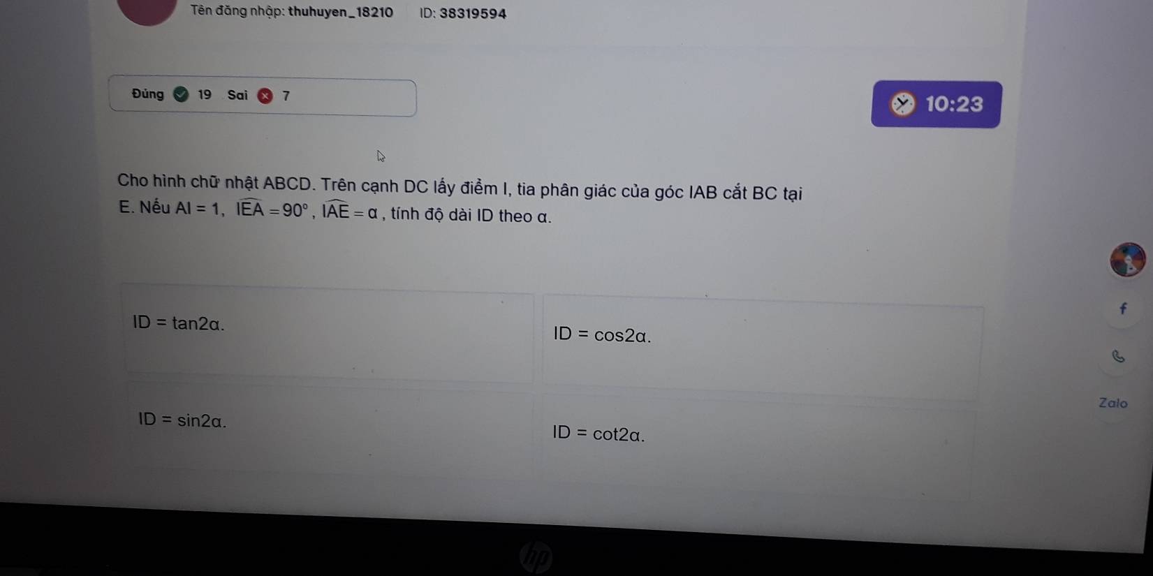 Tên đăng nhập: thuhuyen_18210 ID: 38319594
Đúng 19 Sai 7
10:23 
Cho hình chữ nhật ABCD. Trên cạnh DC lấy điểm I, tia phân giác của góc IAB cắt BC tại
E. Nếu AI=1, widehat IEA=90°, widehat IAE=alpha , tính độ dài ID theo α.
a
f
ID=tan 2alpha.
ID=cos 2alpha. 
Zalo
ID=sin 2alpha.
ID=cot 2alpha.