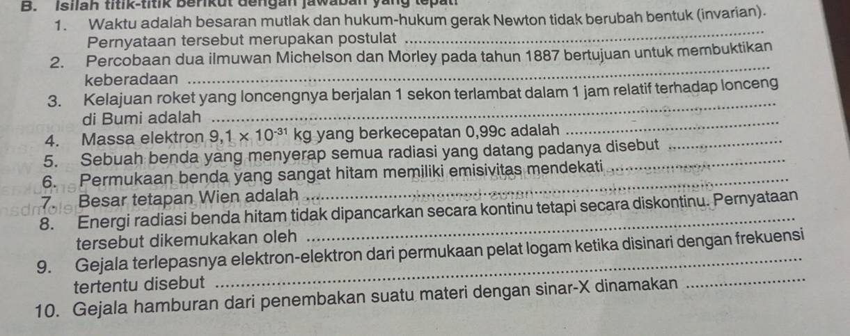 Isilah titik-titik berikut dengan jawaban yang tepat 
1. Waktu adalah besaran mutlak dan hukum-hukum gerak Newton tidak berubah bentuk (invarian). 
Pernyataan tersebut merupakan postulat 
_ 
2. Percobaan dua ilmuwan Michelson dan Morley pada tahun 1887 bertujuan untuk membuktikan 
keberadaan 
_ 
_ 
3. Kelajuan roket yang loncengnya berjalan 1 sekon terlambat dalam 1 jam relatif terhadap lonceng 
di Bumi adalah 
_ 
_ 
4. Massa elektron 9,1* 10^(-31)kg yang berkecepatan 0,99c adalah 
5. Sebuah benda yang menyerap semua radiasi yang datang padanya disebut 
6. Permukaan benda yang sangat hitam memiliki emisivitas mendekati 
7. Besar tetapan Wien adalah 
_ 
8. Energi radiasi benda hitam tidak dipancarkan secara kontinu tetapi secara diskontinu. Pernyataan 
tersebut dikemukakan oleh 
9. Gejala terlepasnya elektron-elektron dari permukaan pelat logam ketika disinari dengan frekuensi 
tertentu disebut 
10. Gejala hamburan dari penembakan suatu materi dengan sinar- X dinamakan 
_