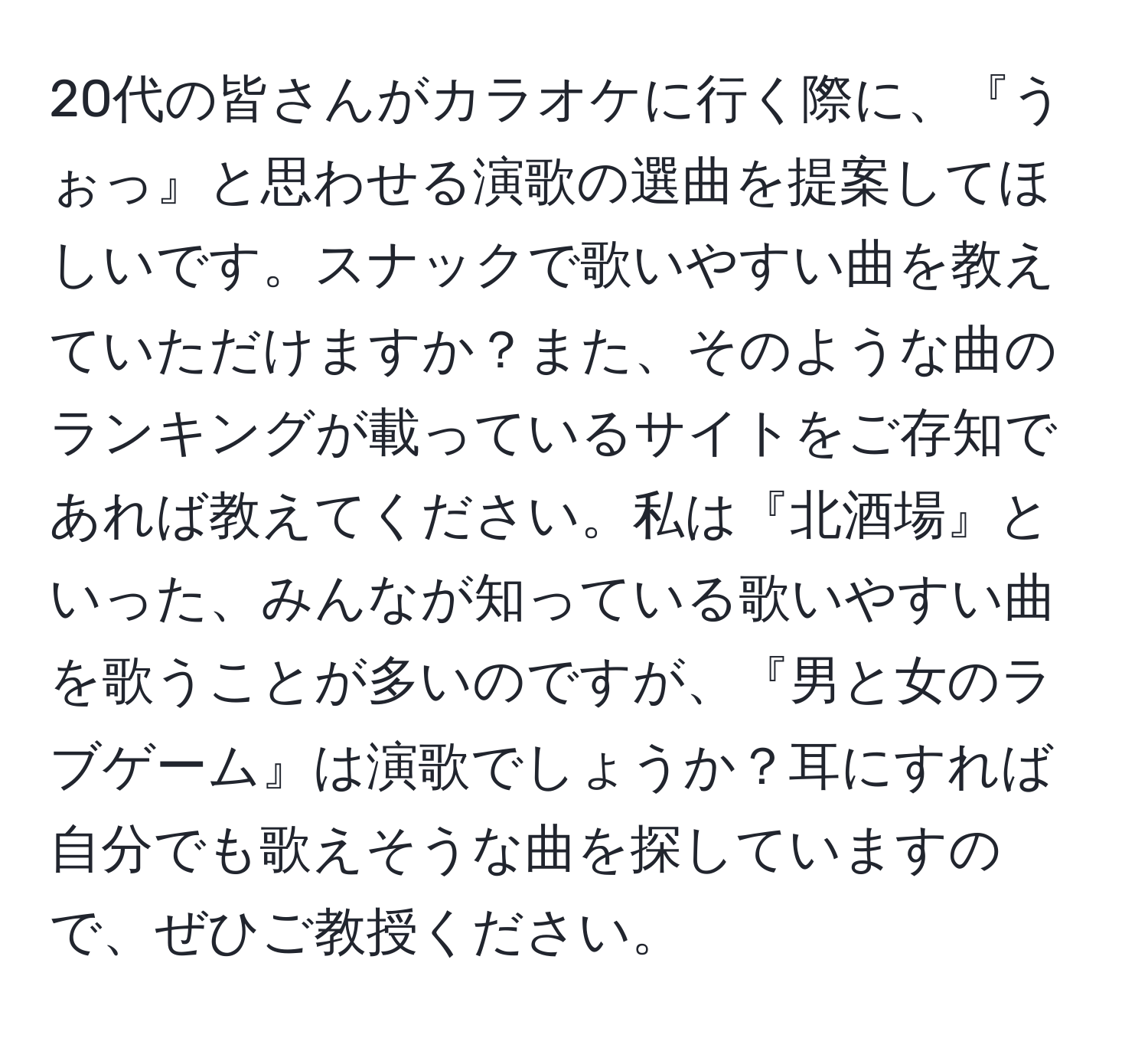 20代の皆さんがカラオケに行く際に、『うぉっ』と思わせる演歌の選曲を提案してほしいです。スナックで歌いやすい曲を教えていただけますか？また、そのような曲のランキングが載っているサイトをご存知であれば教えてください。私は『北酒場』といった、みんなが知っている歌いやすい曲を歌うことが多いのですが、『男と女のラブゲーム』は演歌でしょうか？耳にすれば自分でも歌えそうな曲を探していますので、ぜひご教授ください。