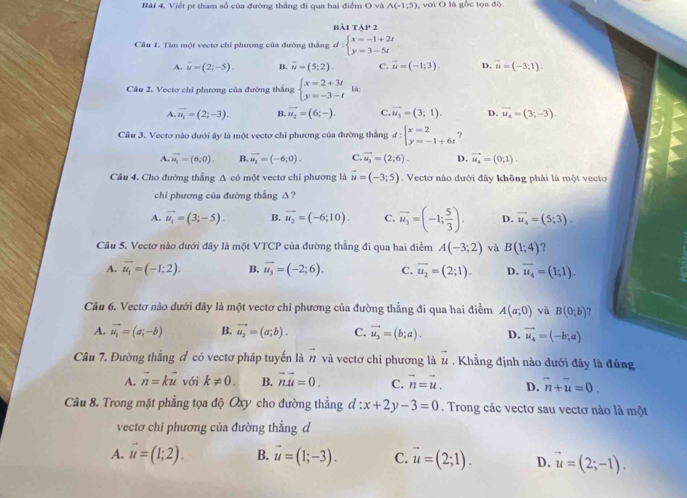 Bài 4, Viết pt tham số của đường thầng đi qua hai điểm Ova A(-1;5) với O là gốc tọa độ
BAITAP2
Câu 1. Tìm một vectơ chỉ phương của đường thẳng d:beginarrayl x=-1+2t y=3-5tendarray.
A. overline u=(2;-5). B. overline u=(5;2). C. vector u=(-1;3). D. vector u=(-3;1).
Cầu 2. Vectơ chỉ phương của đường thẳng beginarrayl x=2+3t y=-3-tendarray. là:
A. vector u_1=(2;-3). B. vector u_2=(6;-). C. vector u_3=(3;1). D. overline u_4=(3;-3).
Câu 3. Vectơ nào dưới ây là một vectơ chỉ phương của đường thẳng d:beginarrayl x=2 y=-1+6tendarray. ?
A. vector u_1=(6;0). B. vector u_2=(-6;0). C. vector u_3=(2;6). D. vector u_4=(0;1).
Câu 4. Cho đường thẳng Δ có một vectơ chi phương là vector u=(-3;5). Vectơ nào dưới đây không phải là một vecto
chỉ phương của đường thẳng △?
A. overline u_1=(3;-5). B. overline u_2=(-6;10). C. overline u_3=(-1; 5/3 ). D. vector u_4=(5;3).
Câu 5. Vectơ nào dưới đây là một VTCP của đường thẳng đi qua hai điểm A(-3;2) và B(1;4) ?
A. overline u_1=(-I;2). B. overline u_3=(-2;6). C. vector u_2=(2;1). D. vector u_4=(1;1).
Câu 6. Vectơ nào dưới đây là một vectơ chỉ phương của đường thẳng đi qua hai điểm A(a;0) và B(0;b) ?
A. vector u_1=(a;-b) B. vector u_2=(a;b). C. vector u_3=(b;a). D. vector u_4=(-b;a)
Câu 7. Đường thắng đ có vectơ pháp tuyến là n và vectơ chỉ phương là vector u Khẳng định nào dưới đây là đúng.
A. vector n=kvector u với k!= 0. B. vector n.vector u=0. C. vector n=vector u. vector n+vector u=0.
D.
Câu 8. Trong mặt phẳng tọa độ Oxy cho đường thẳng d:x+2y-3=0. Trong các vectơ sau vectơ nào là một
vectơ chi phương của đường thẳng d
A. vector u=(1;2). B. vector u=(1;-3). C. vector u=(2;1). D. vector u=(2;-1).