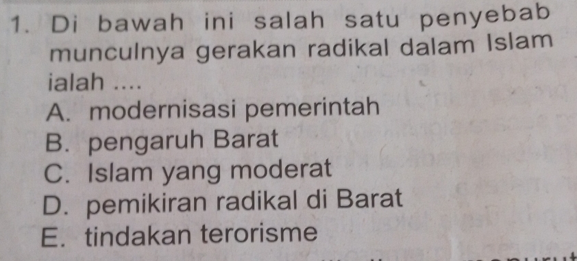 Di bawah ini salah satu penyebab
munculnya gerakan radikal dalam Islam
ialah ....
A. modernisasi pemerintah
B. pengaruh Barat
C. Islam yang moderat
D. pemikiran radikal di Barat
E.tindakan terorisme