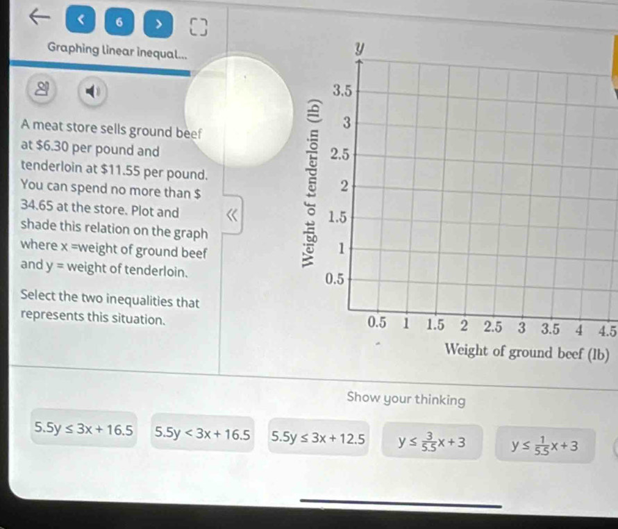 < 6 > C
Graphing linear inequal...
A meat store sells ground beef
at $6.30 per pound and 
tenderloin at $11.55 per pound. 
You can spend no more than $
34.65 at the store. Plot and
shade this relation on the graph
where x = weight of ground beef
and y= weight of tenderloin.
Select the two inequalities that
represents this situation. 4.5
b)
Show your thinking
5.5y≤ 3x+16.5 5.5y<3x+16.5 5.5y≤ 3x+12.5 y≤  3/5.5 x+3 y≤  1/5.5 x+3