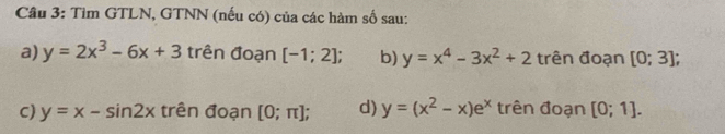 Tim GTLN, GTNN (nếu có) của các hàm số sau:
a) y=2x^3-6x+3 trên đoạn [-1;2]; b) y=x^4-3x^2+2 trên đoạn [0;3];
C) y=x-sin 2x trên đoạn [0;π ]; d) y=(x^2-x)e^x trên đoạn [0;1].