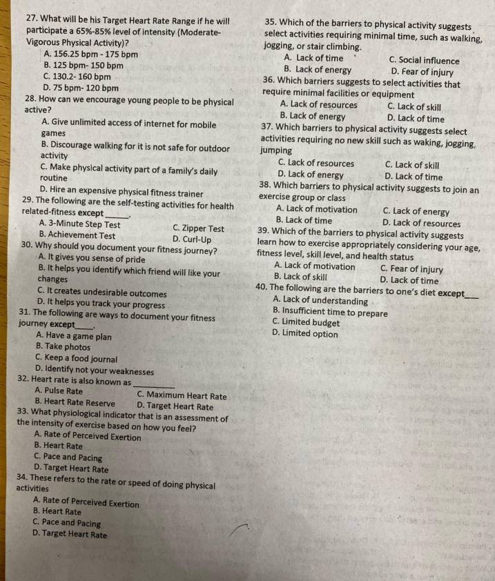 What will be his Target Heart Rate Range if he will 35. Which of the barriers to physical activity suggests
participate a 65%-85% level of intensity (Moderate- select activities requiring minimal time, such as walking,
Vigorous Physical Activity)? jogging, or stair climbing.
A. 156.25 bpm - 175 bpm A. Lack of time C. Social influence
B. 125 bpm- 150 bpm B. Lack of energy D. Fear of injury
C. 130.2- 160 bpm 36. Which barriers suggests to select activities that
D. 75 bpm- 120 bpm require minimal facilities or equipment
28. How can we encourage young people to be physical A. Lack of resources C. Lack of skill
active? B. Lack of energy D. Lack of time
A. Give unlimited access of internet for mobile 37. Which barriers to physical activity suggests select
games activities requiring no new skill such as waking, jogging.
B. Discourage walking for it is not safe for outdoor jumping
activity C. Lack of resources C. Lack of skill
C. Make physical activity part of a family's daily D. Lack of energy D. Lack of time
routine 38. Which barriers to physical activity suggests to join an
D. Hire an expensive physical fitness trainer exercise group or class
29. The following are the self-testing activities for health A. Lack of motivation C. Lack of energy
related-fitness except_ . B. Lack of time D. Lack of resources
A. 3-Minute Step Test C. Zipper Test 39. Which of the barriers to physical activity suggests
B. Achievement Test D. Curl-Up learn how to exercise appropriately considering your age,
30. Why should you document your fitness journey? fitness level, skill level, and health status
A. It gives you sense of pride A. Lack of motivation C. Fear of injury
B. It helps you identify which friend will like your B. Lack of skill D. Lack of time
changes 40. The following are the barriers to one’s diet except
C. It creates undesirable outcomes A. Lack of understanding
_
D. It helps you track your progress B. Insufficient time to prepare
31. The following are ways to document your fitness C. Limited budget
journey except_ . D. Limited option
A. Have a game plan
B. Take photos
C. Keep a food journal
D. Identify not your weaknesses
_
32. Heart rate is also known as
A. Pulse Rate C. Maximum Heart Rate
B. Heart Rate Reserve D. Target Heart Rate
33. What physiological indicator that is an assessment of
the intensity of exercise based on how you feel?
A. Rate of Perceived Exertion
B. Heart Rate
C. Pace and Pacing
D. Target Heart Rate
34. These refers to the rate or speed of doing physical
activities
A. Rate of Perceived Exertion
B. Heart Rate
C. Pace and Pacing
D. Target Heart Rate