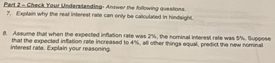 Check Your Understanding- Answer the following questions. 
7. Explain why the real interest rate can only be calculated in hindsight. 
8. Assume that when the expected inflation rate was 2%, the nominal interest rate was 5%. Suppose 
that the expected inflation rate increased to 4%, all other things equal, predict the new nominal 
interest rate. Explain your reasoning.