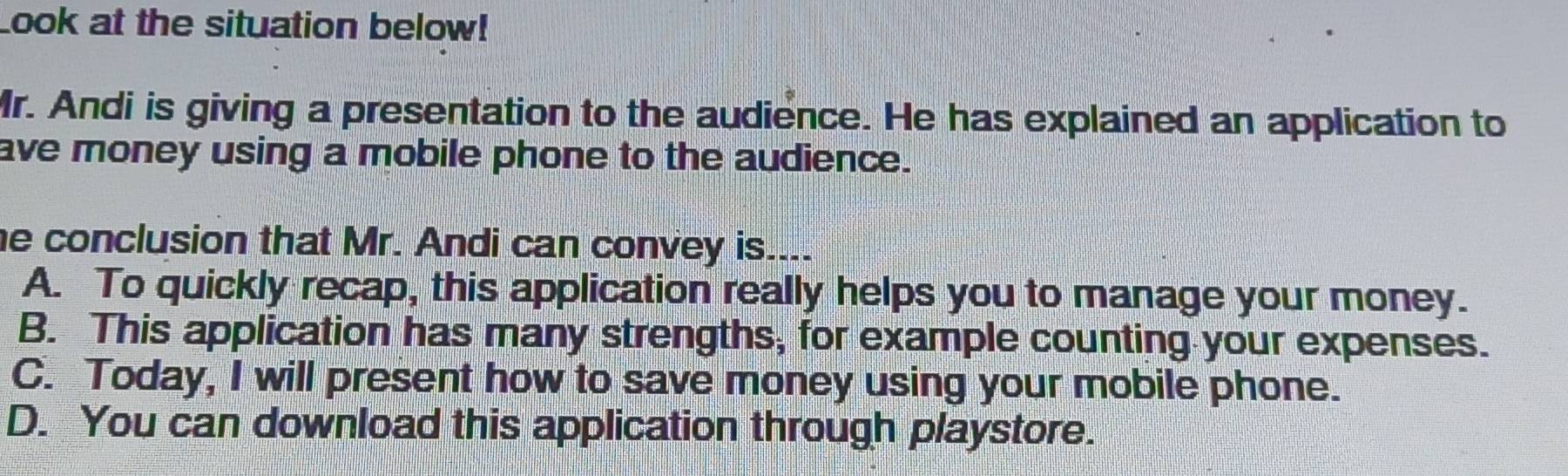 Look at the situation below!
Mr. Andi is giving a presentation to the audience. He has explained an application to
ave money using a mobile phone to the audience.
he conclusion that Mr. Andi can convey is....
A. To quickly recap, this application really helps you to manage your money.
B. This application has many strengths, for example counting your expenses.
C. Today, I will present how to save money using your mobile phone.
D. You can download this application through playstore.