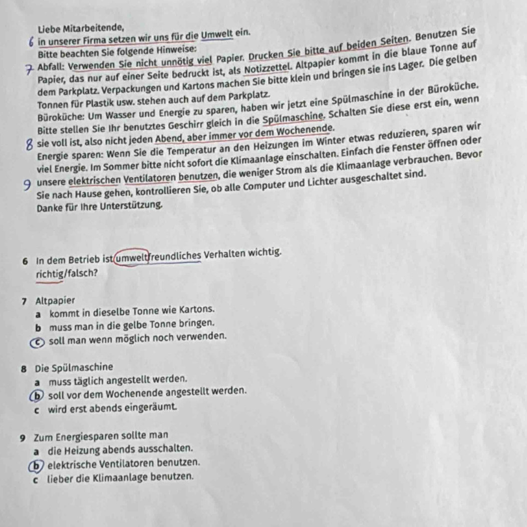 Liebe Mitarbeitende,
in unserer Firma setzen wir uns für die Umwelt ein.
Abfall: Verwenden Sie nicht unnötig viel Papier. Drucken Sie bitte auf beiden Seiten. Benutzen Sie
Bitte beachten Sie folgende Hinweise:
Papier, das nur auf einer Seite bedruckt ist, als Notizzettel. Altpapier kommt in die blaue Tonne auf
dem Parkplatz. Verpackungen und Kartons machen Sie bitte klein und bringen sie ins Lager. Die gelben
Tonnen für Plastik usw. stehen auch auf dem Parkplatz.
Büroküche: Um Wasser und Energie zu sparen, haben wir jetzt eine Spülmaschine in der Büroküche.
Bitte stellen Sie Ihr benutztes Geschirr gleich in die Spülmaschine. Schalten Sie diese erst ein, wenn
sie voll ist, also nicht jeden Abend, aber immer vor dem Wochenende.
Energie sparen: Wenn Sie die Temperatur an den Heizungen im Winter etwas reduzieren, sparen wir
viel Energie. Im Sommer bitte nicht sofort die Klimaanlage einschalten. Einfach die Fenster öffnen oder
9 unsere elektrischen Ventilatoren benutzen, die weniger Strom als die Klimaanlage verbrauchen. Bevor
Sie nach Hause gehen, kontrollieren Sie, ob alle Computer und Lichter ausgeschaltet sind.
Danke für Ihre Unterstützung.
6 In dem Betrieb ist umweltfreundliches Verhalten wichtig.
richtig/falsch?
7 Altpapier
a kommt in dieselbe Tonne wie Kartons.
b muss man in die gelbe Tonne bringen.
c soll man wenn möglich noch verwenden.
8 Die Spülmaschine
a muss täglich angestellt werden.
b soll vor dem Wochenende angestellt werden.
c wird erst abends eingeräumt.
9 Zum Energiesparen sollte man
a die Heizung abends ausschalten.
b elektrische Ventilatoren benutzen.
c lieber die Klimaanlage benutzen.