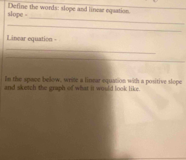 Define the words: slope and linear equation._ 
_ 
_ 
slope - 
_ 
Linear equation - 
_ 
_ 
In the space below, write a linear equation with a positive slope 
and sketch the graph of what it would look like.