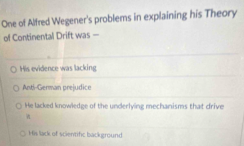 One of Alfred Wegener's problems in explaining his Theory
of Continental Drift was —
His evidence was lacking
Anti-German prejudice
He lacked knowledge of the underlying mechanisms that drive
it
His lack of scientifıc background