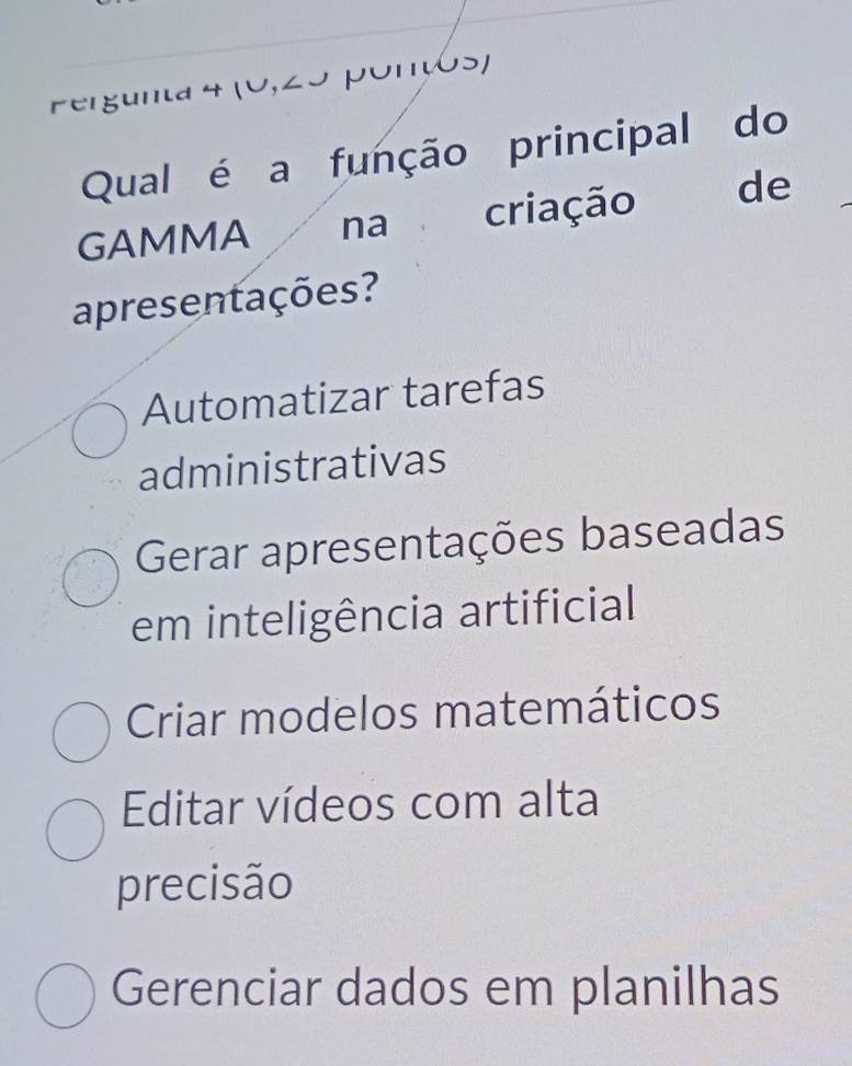 Pergunta 4 (0,25 porços)
Qual é a função principal do
GAMMA na criação de
apresentações?
Automatizar tarefas
administrativas
Gerar apresentações baseadas
em inteligência artificial
Criar modelos matemáticos
Editar vídeos com alta
precisão
Gerenciar dados em planilhas