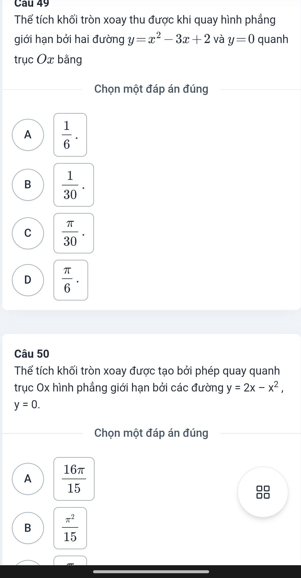 Cau 49
Thể tích khối tròn xoay thu được khi quay hình phẳng
giới hạn bởi hai đường y=x^2-3x+2 và y=0 quanh
trục Ox bằng
Chọn một đáp án đúng
A  1/6 .
B  1/30 .
C  π /30 .
D  π /6 . 
Câu 50
Thể tích khối tròn xoay được tạo bởi phép quay quanh
trục Ox hình phẳng giới hạn bởi các đường y=2x-x^2,
y=0. 
Chọn một đáp án đúng
A  16π /15 
88
B  π^2/15 