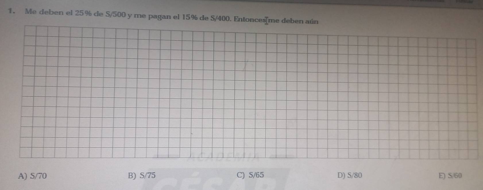 Me deben el 25% de S/500 y me pagan el 15% de S/400. Entonces[me deben aún
A) S/70 B) S/75 C) S/65 D) S/80 E) S/60