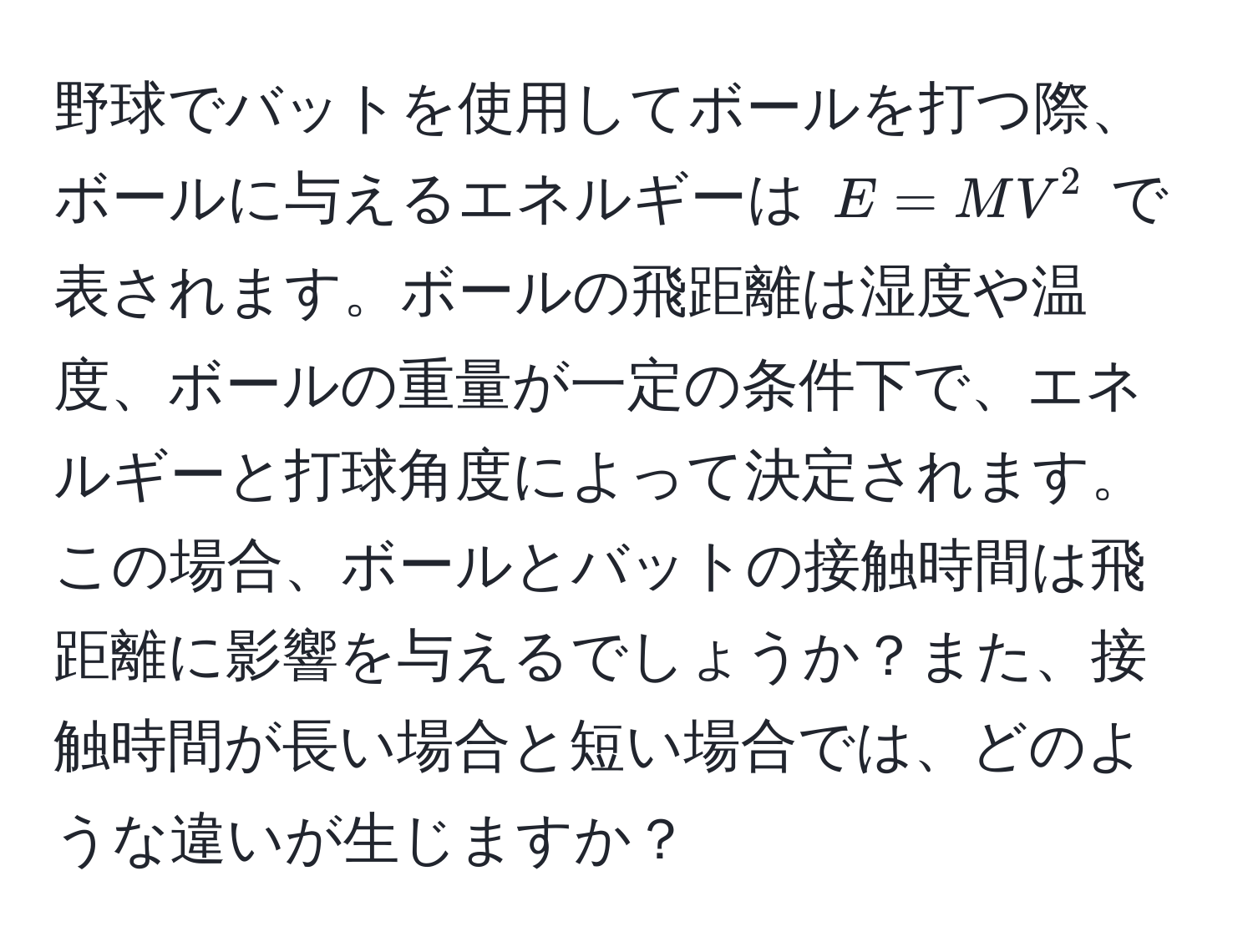 野球でバットを使用してボールを打つ際、ボールに与えるエネルギーは $E = MV^2$ で表されます。ボールの飛距離は湿度や温度、ボールの重量が一定の条件下で、エネルギーと打球角度によって決定されます。この場合、ボールとバットの接触時間は飛距離に影響を与えるでしょうか？また、接触時間が長い場合と短い場合では、どのような違いが生じますか？