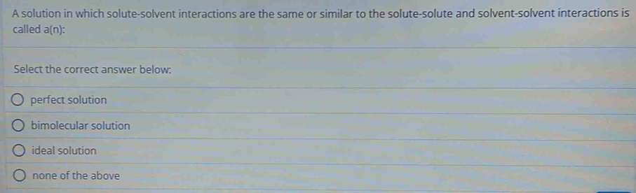 A solution in which solute-solvent interactions are the same or similar to the solute-solute and solvent-solvent interactions is
called a(n)
Select the correct answer below:
perfect solution
bimolecular solution
ideal solution
none of the above