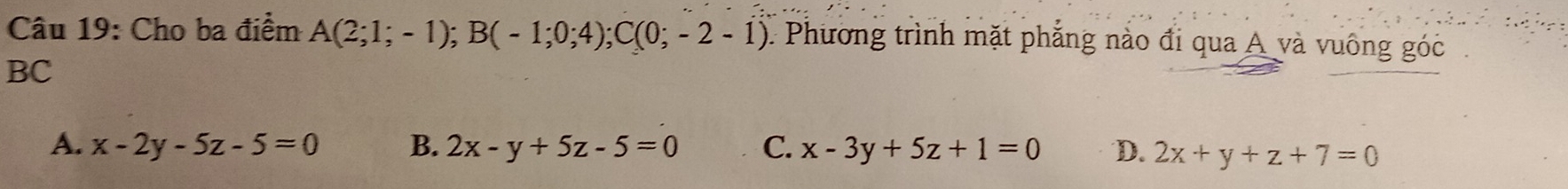 Cho ba điểm A(2;1;-1); B(-1;0;4); C(0;-2-1) Phương trình mặt phẳng nào đi qua A và vuông góc
BC
A. x-2y-5z-5=0 B. 2x-y+5z-5=0 C. x-3y+5z+1=0 D. 2x+y+z+7=0