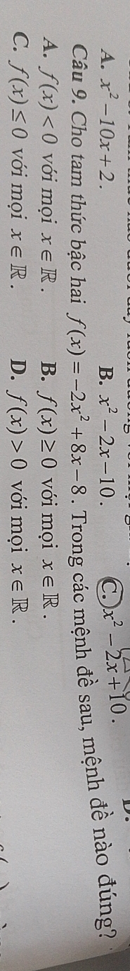 A. x^2-10x+2. B. x^2-2x-10. C. x^2-2x+10. 
D
Câu 9. Cho tam thức bậc hai f(x)=-2x^2+8x-8. Trong các mệnh đề sau, mệnh đề nào đúng?
A. f(x)<0</tex> với mọi x∈ R. B. f(x)≥ 0 với mọi x∈ R.
C. f(x)≤ 0 với mọi x∈ R. D. f(x)>0 với mọi x∈ R.