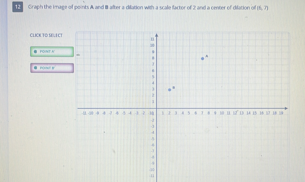 Graph the image of points A and B after a dilation with a scale factor of 2 and a center of dilation of (6,7)
CLICK TO SELECT 
POIN TA'
POINTB'
-11