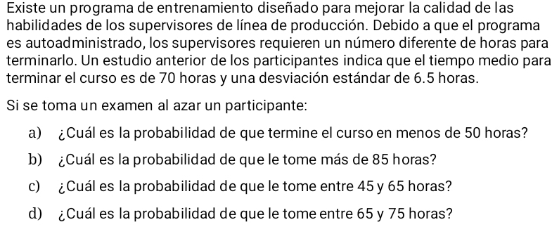 Existe un programa de entrenamiento diseñado para mejorar la calidad de las 
habilidades de los supervisores de línea de producción. Debido a que el programa 
es autoadministrado, los supervisores requieren un número diferente de horas para 
terminarlo. Un estudio anterior de los participantes indica que el tiempo medio para 
terminar el curso es de 70 horas y una desviación estándar de 6.5 horas. 
Si se toma un examen al azar un participante: 
a) ¿Cuál es la probabilidad de que termine el curso en menos de 50 horas? 
b) ¿Cuál es la probabilidad de que le tome más de 85 horas? 
c) ¿Cuál es la probabilidad de que le tome entre 45 y 65 horas? 
d) ¿Cuál es la probabilidad de que le tome entre 65 y 75 horas?