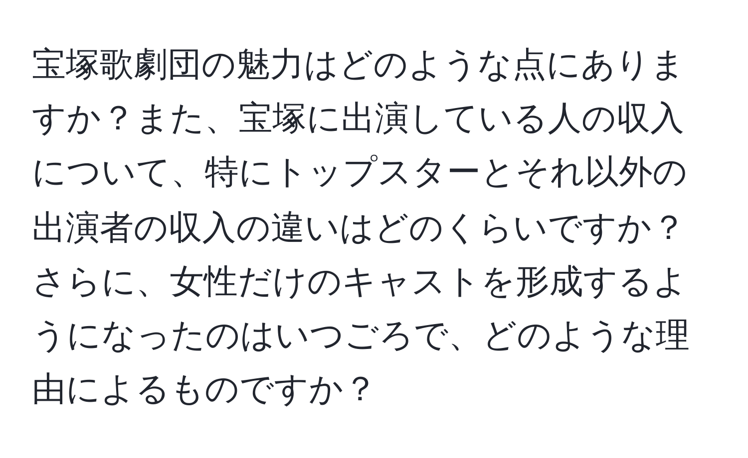 宝塚歌劇団の魅力はどのような点にありますか？また、宝塚に出演している人の収入について、特にトップスターとそれ以外の出演者の収入の違いはどのくらいですか？さらに、女性だけのキャストを形成するようになったのはいつごろで、どのような理由によるものですか？