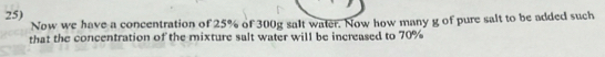 Now we have a concentration of 25% of 300g salt water. Now how many g of pure salt to be added such 
that the concentration of the mixture salt water will be increased to 70%