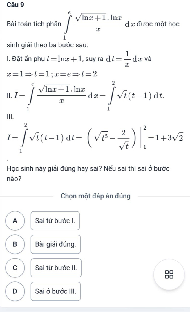 Bài toán tích phân ∈tlimits _1^(efrac sqrt(ln x+1).ln x)x d x được một học
sinh giải theo ba bước sau:
I. Đặt ẩn phụ t=ln x+1 , suy ra dt= 1/x dx và
x=1Rightarrow t=1; x=eRightarrow t=2. 
II. I=∈tlimits _1^(efrac sqrt(ln x+1)· ln x)xdx=∈tlimits _1^(2sqrt t)(t-1)dt.
I=∈tlimits _1^(2sqrt(t)(t-1)dt=(sqrt t^5)- 2/sqrt(t) )|_1^(2=1+3sqrt 2)
Học sinh này giải đúng hay sai? Nếu sai thì sai ở bước
nào?
Chọn một đáp án đúng
A Sai từ bước I.
B Bài giải đúng.
C Sai từ bước II.
D Sai ở bước III.