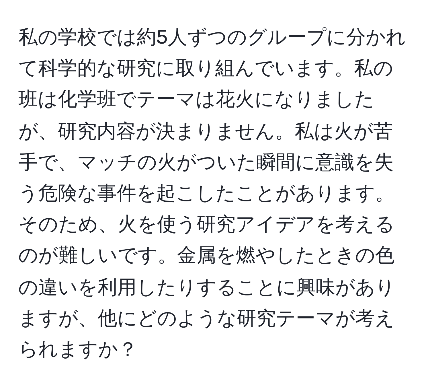 私の学校では約5人ずつのグループに分かれて科学的な研究に取り組んでいます。私の班は化学班でテーマは花火になりましたが、研究内容が決まりません。私は火が苦手で、マッチの火がついた瞬間に意識を失う危険な事件を起こしたことがあります。そのため、火を使う研究アイデアを考えるのが難しいです。金属を燃やしたときの色の違いを利用したりすることに興味がありますが、他にどのような研究テーマが考えられますか？