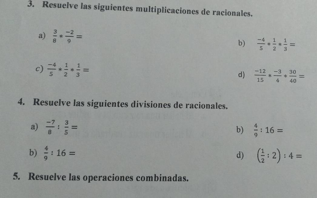 Resuelve las siguientes multiplicaciones de racionales. 
a)  3/8 * (-2)/9 =
b)  (-4)/5 * 1/2 * 1/3 =
c)  (-4)/5 * 1/2 * 1/3 =
d)  (-12)/15 * (-3)/4 * 30/40 =
4. Resuelve las siguientes divisiones de racionales. 
a)  (-7)/8 : 3/5 =  4/9 :16=
b) 
b)  4/9 :16= d) ( 1/2 :2):4=
5. Resuelve las operaciones combinadas.