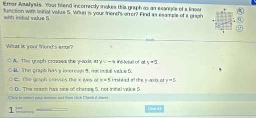 Error Analysis Your friend incorrectly makes this graph as an example of a linear + a
function with initial value 5. What is your friend's error? Find an example of a graph a
with initial value 5.
What is your friend's error?
A. The graph crosses the y-axis at y=-5 instead of at y=5.
B. The graph has y-intercept 5, not initial value 5.
C. The graph crosses the x-axis at x=5 instead of the y-axis at y=5.
D. The graph has rate of chande 5. not initial value 5.
Click to select your answer and then click Check Answer.
Clear All