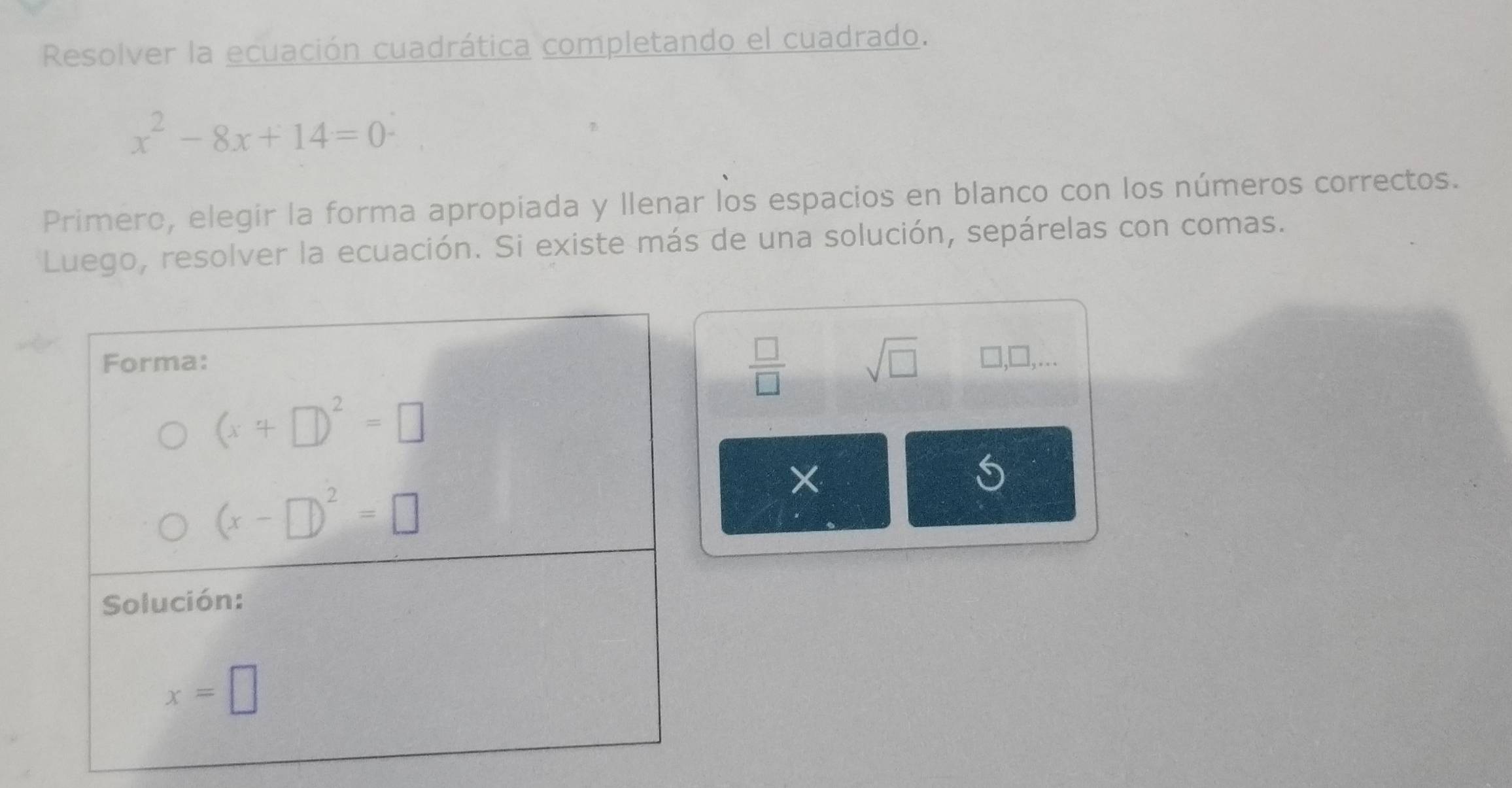 Resolver la ecuación cuadrática completando el cuadrado.
x^2-8x+14=0
Primero, elegir la forma apropiada y llenar los espacios en blanco con los números correctos.
Luego, resolver la ecuación. Si existe más de una solución, sepárelas con comas.
 □ /□   sqrt(□ )
□ ,□ ,...
×