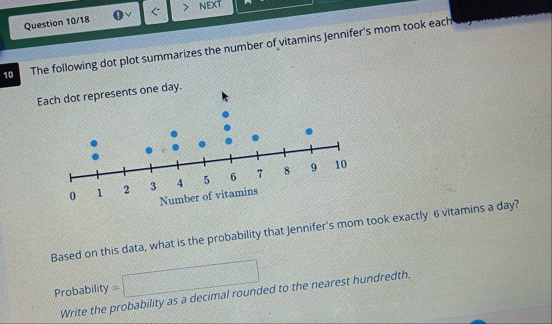 NEXT 
Question 10/18 
10 The following dot plot summarizes the number of vitamins Jennifer's mom took each 
Based on this data, what is the probability that Jennifer's mom took exactly 6 vitamins a day? 
22 □ 
Probability - 9/3 43 
sqrt (2x+3))^^circ  
Write the probability as a decimal rounded to the nearest hundredth.