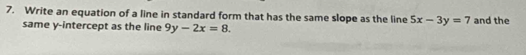 Write an equation of a line in standard form that has the same slope as the line 5x-3y=7 and the
same y-intercept as the line 9y-2x=8.