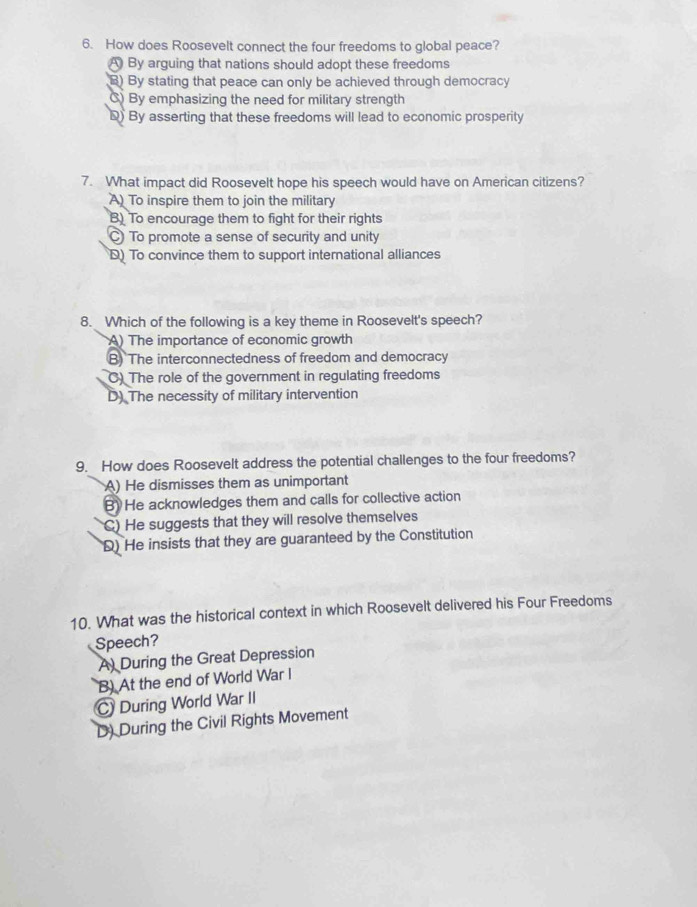 How does Roosevelt connect the four freedoms to global peace?
A By arguing that nations should adopt these freedoms
B) By stating that peace can only be achieved through democracy
C) By emphasizing the need for military strength
D) By asserting that these freedoms will lead to economic prosperity
7. What impact did Roosevelt hope his speech would have on American citizens?
A) To inspire them to join the military
B) To encourage them to fight for their rights
C To promote a sense of security and unity
D) To convince them to support international alliances
8. Which of the following is a key theme in Roosevelt's speech?
A) The importance of economic growth
B) The interconnectedness of freedom and democracy
C) The role of the government in regulating freedoms
D) The necessity of military intervention
9. How does Roosevelt address the potential challenges to the four freedoms?
A) He dismisses them as unimportant
B) He acknowledges them and calls for collective action
C) He suggests that they will resolve themselves
D) He insists that they are guaranteed by the Constitution
10. What was the historical context in which Roosevelt delivered his Four Freedoms
Speech?
A) During the Great Depression
B) At the end of World War I
C During World War II
D) During the Civil Rights Movement