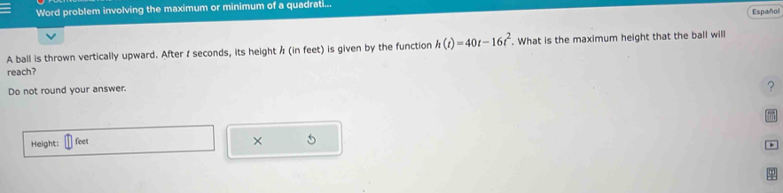 Word problem involving the maximum or minimum of a quadrati... 
Español 
A ball is thrown vertically upward. After I seconds, its height / (in feet) is given by the function h(t)=40t-16t^2. . What is the maximum height that the ball will 
reach? 
Do not round your answer. 
? 
Height: feet
×