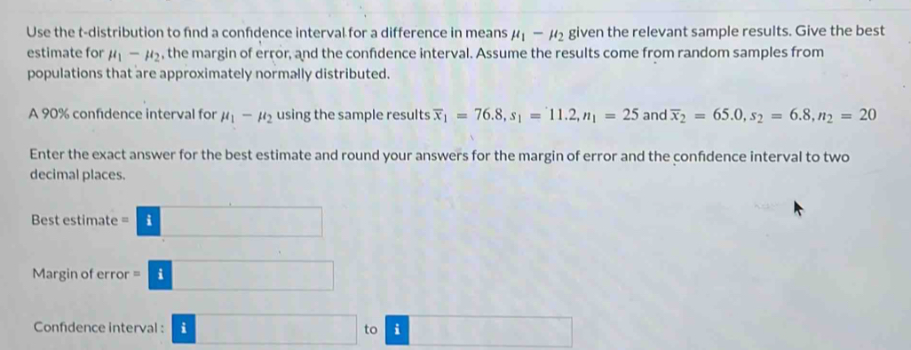 Use the t-distribution to find a confdence interval for a difference in means mu _1-mu _2 given the relevant sample results. Give the best 
estimate for mu _1-mu _2 , the margin of error, and the confidence interval. Assume the results come from random samples from 
populations that are approximately normally distributed. 
A 90% confidence interval for mu _1-mu _2 using the sample results overline x_1=76.8, s_1=11.2, n_1=25 and overline x_2=65.0, s_2=6.8, n_2=20
Enter the exact answer for the best estimate and round your answers for the margin of error and the confidence interval to two 
decimal places. 
Best estimate =□
Margin of error =□
Confidence interval : □ to | □